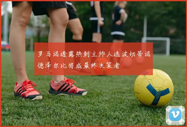 罗马诺透露热刺主帅人选波切蒂诺德泽尔比将成最终决策者